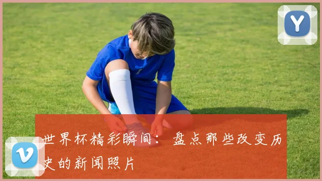 世界杯精彩瞬间：盘点那些改变历史的新闻照片