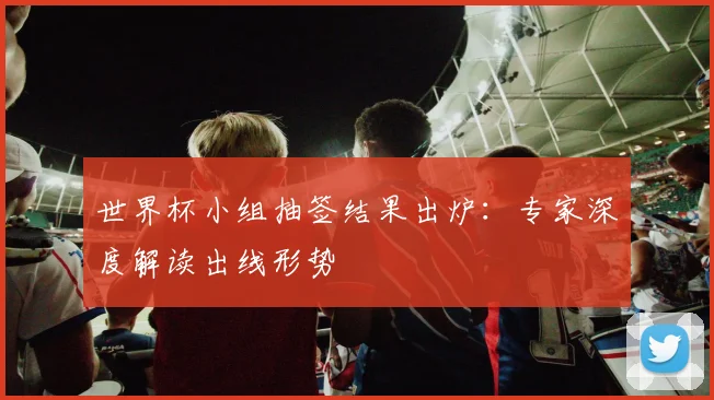 世界杯小组抽签结果出炉：专家深度解读出线形势