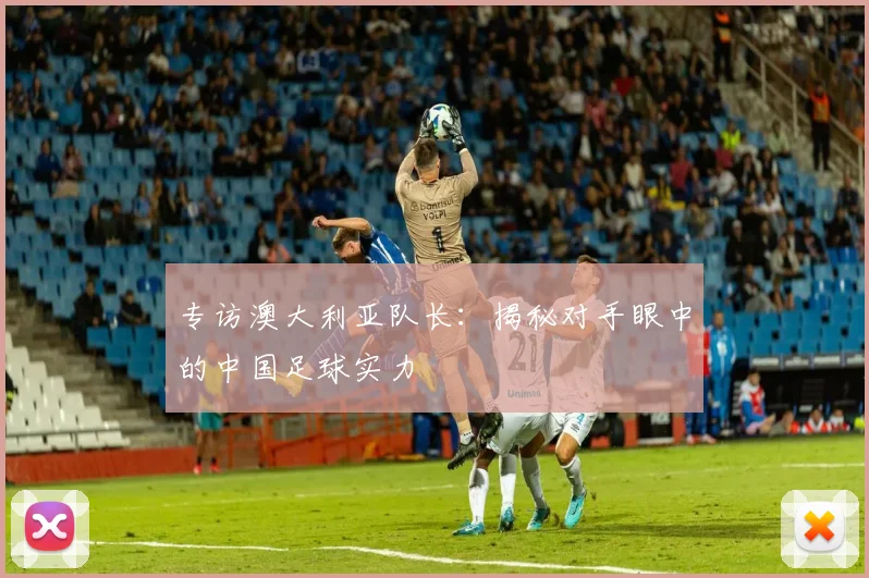 专访澳大利亚队长：揭秘对手眼中的中国足球实力
