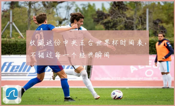 收藏这份中央五台世界杯时间表，不错过每一个经典瞬间